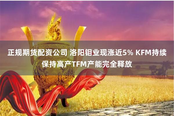 正规期货配资公司 洛阳钼业现涨近5% KFM持续保持高产TFM产能完全释放