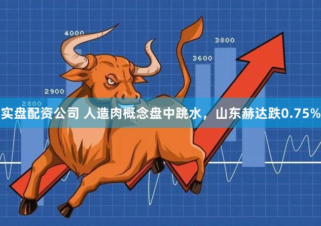 实盘配资公司 人造肉概念盘中跳水，山东赫达跌0.75%