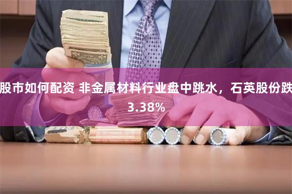 股市如何配资 非金属材料行业盘中跳水，石英股份跌3.38%