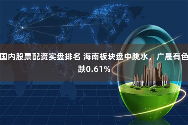 国内股票配资实盘排名 海南板块盘中跳水，广晟有色跌0.61%