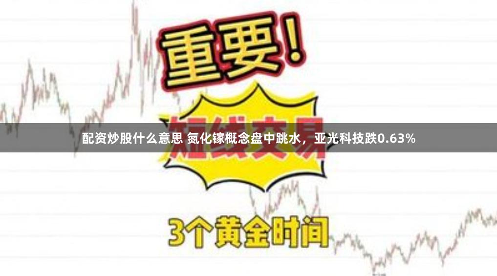 配资炒股什么意思 氮化镓概念盘中跳水，亚光科技跌0.63%