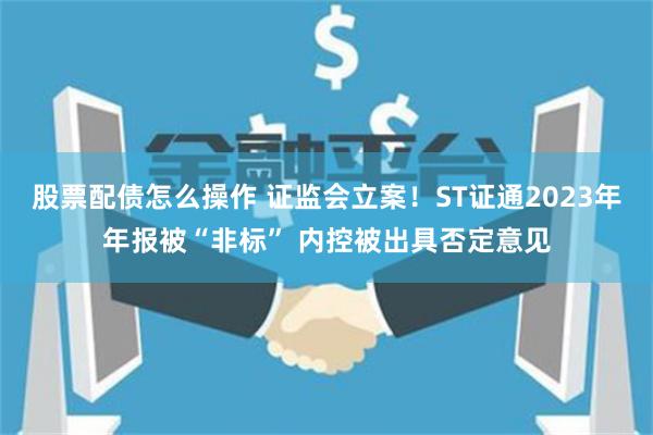 股票配债怎么操作 证监会立案！ST证通2023年年报被“非标” 内控被出具否定意见