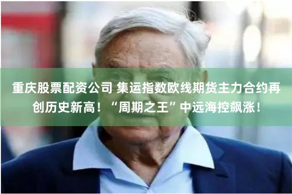 重庆股票配资公司 集运指数欧线期货主力合约再创历史新高！“周期之王”中远海控飙涨！