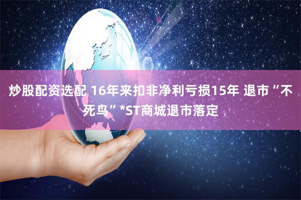 炒股配资选配 16年来扣非净利亏损15年 退市“不死鸟”*ST商城退市落定