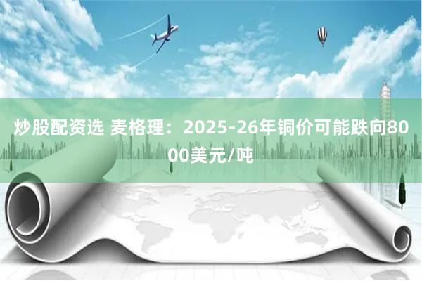 炒股配资选 麦格理：2025-26年铜价可能跌向8000美元/吨