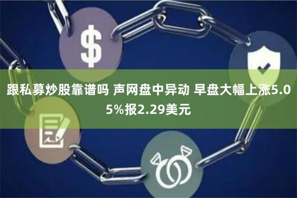 跟私募炒股靠谱吗 声网盘中异动 早盘大幅上涨5.05%报2.29美元