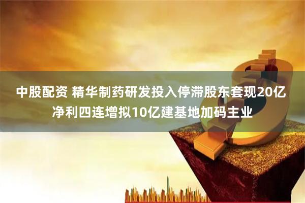 中股配资 精华制药研发投入停滞股东套现20亿 净利四连增拟10亿建基地加码主业