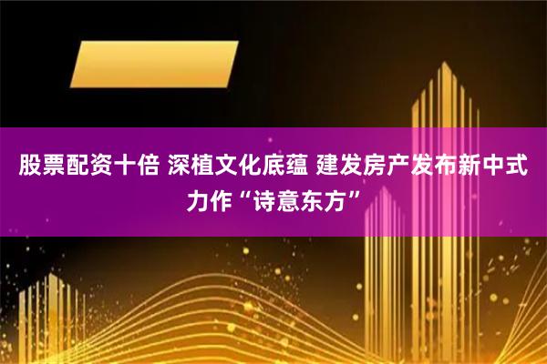 股票配资十倍 深植文化底蕴 建发房产发布新中式力作“诗意东方”