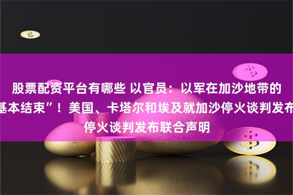 股票配资平台有哪些 以官员：以军在加沙地带的作战已“基本结束”！美国、卡塔尔和埃及就加沙停火谈判发布联合声明