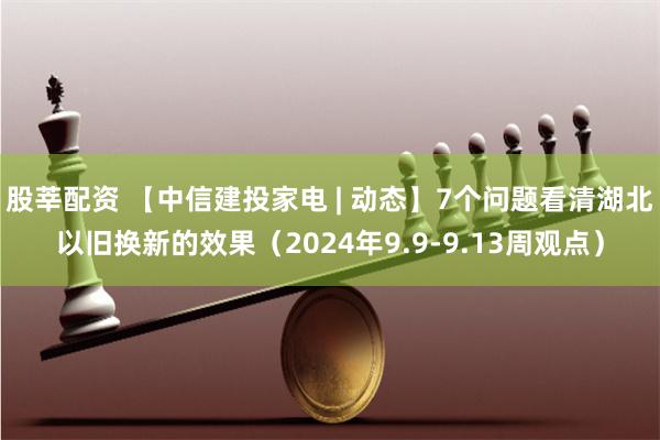 股莘配资 【中信建投家电 | 动态】7个问题看清湖北以旧换新的效果（2024年9.9-9.13周观点）