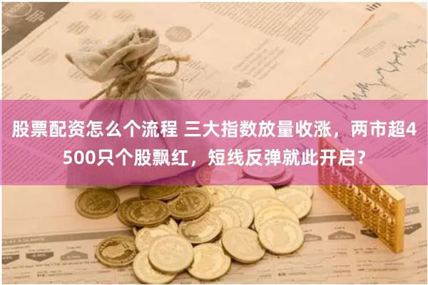 股票配资怎么个流程 三大指数放量收涨，两市超4500只个股飘红，短线反弹就此开启？