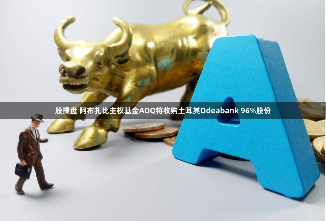 股操盘 阿布扎比主权基金ADQ将收购土耳其Odeabank 96%股份