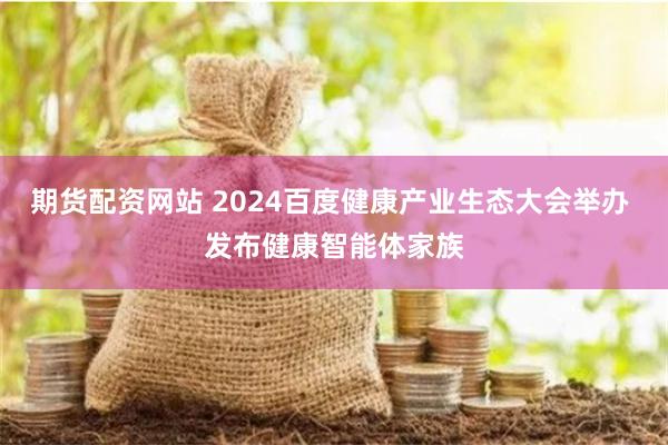 期货配资网站 2024百度健康产业生态大会举办 发布健康智能体家族