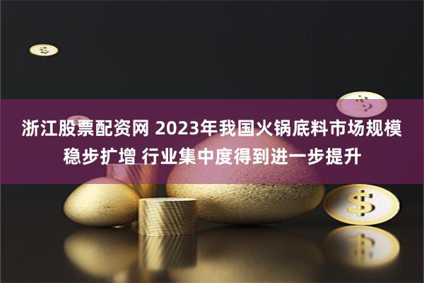 浙江股票配资网 2023年我国火锅底料市场规模稳步扩增 行业集中度得到进一步提升