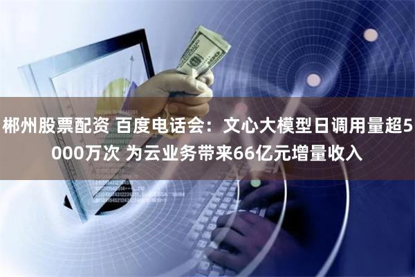 郴州股票配资 百度电话会：文心大模型日调用量超5000万次 为云业务带来66亿元增量收入