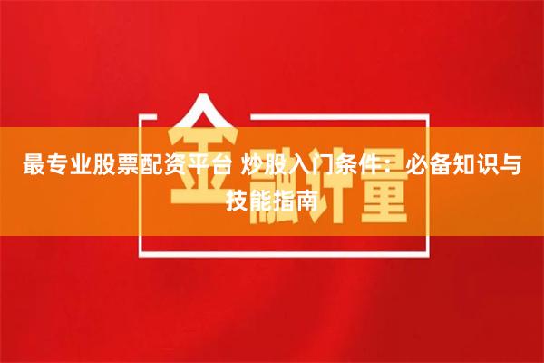 最专业股票配资平台 炒股入门条件：必备知识与技能指南