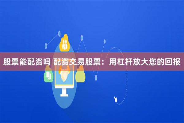 股票能配资吗 配资交易股票：用杠杆放大您的回报