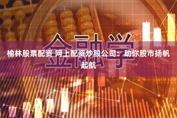 榆林股票配资 网上配资炒股公司：助你股市扬帆起航