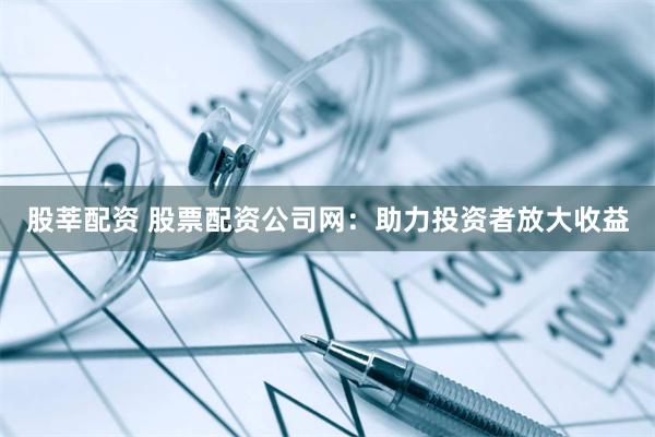 股莘配资 股票配资公司网：助力投资者放大收益