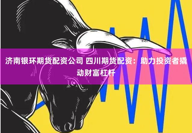 济南银环期货配资公司 四川期货配资：助力投资者撬动财富杠杆