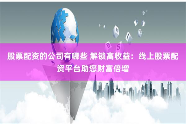 股票配资的公司有哪些 解锁高收益：线上股票配资平台助您财富倍增