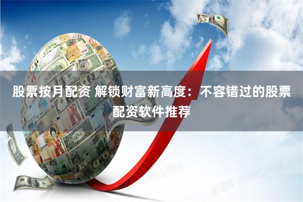 股票按月配资 解锁财富新高度：不容错过的股票配资软件推荐
