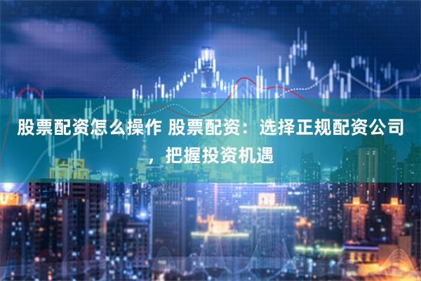 股票配资怎么操作 股票配资：选择正规配资公司，把握投资机遇