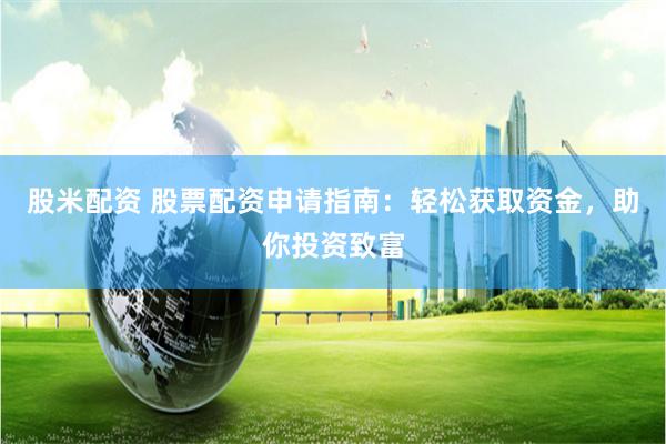 股米配资 股票配资申请指南：轻松获取资金，助你投资致富