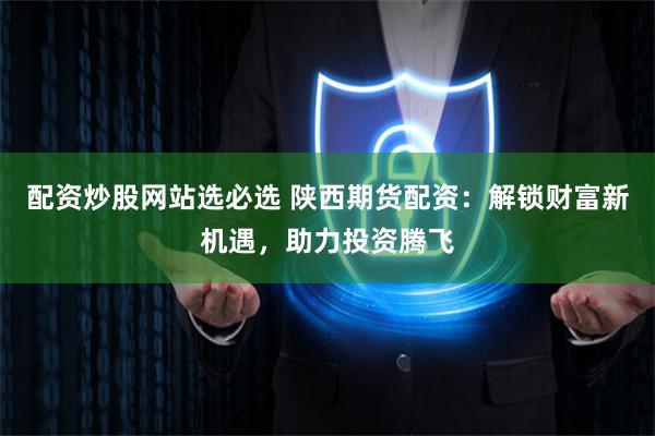 配资炒股网站选必选 陕西期货配资：解锁财富新机遇，助力投资腾飞