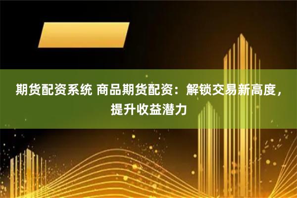 期货配资系统 商品期货配资：解锁交易新高度，提升收益潜力