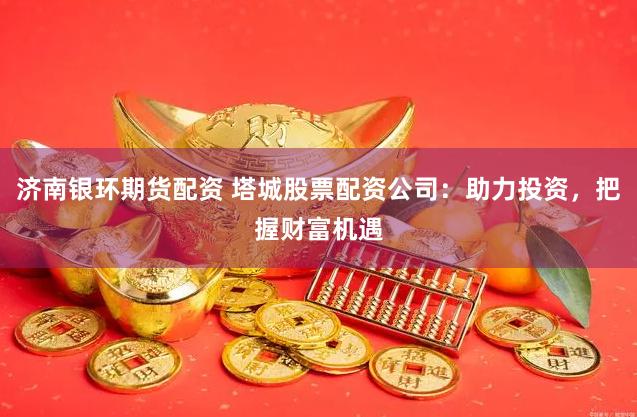 济南银环期货配资 塔城股票配资公司：助力投资，把握财富机遇