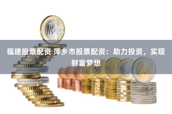 福建股票配资 萍乡市股票配资：助力投资，实现财富梦想