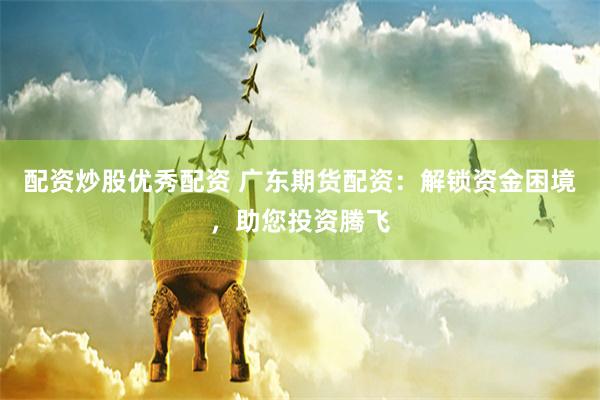 配资炒股优秀配资 广东期货配资：解锁资金困境，助您投资腾飞