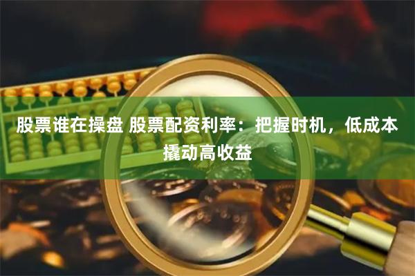 股票谁在操盘 股票配资利率：把握时机，低成本撬动高收益