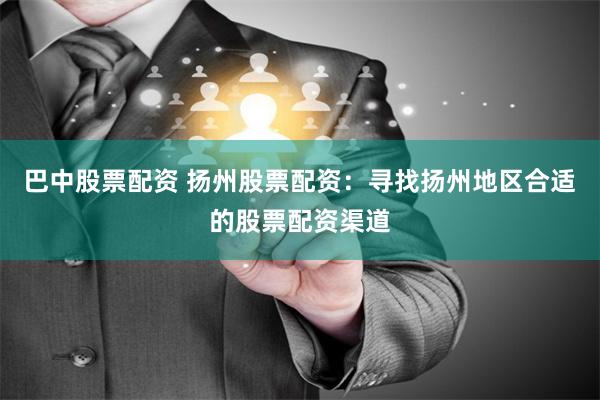 巴中股票配资 扬州股票配资：寻找扬州地区合适的股票配资渠道