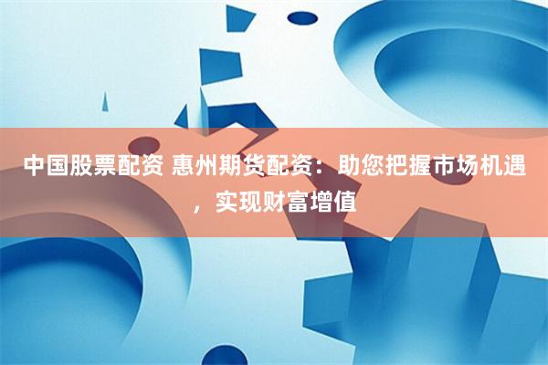 中国股票配资 惠州期货配资：助您把握市场机遇，实现财富增值