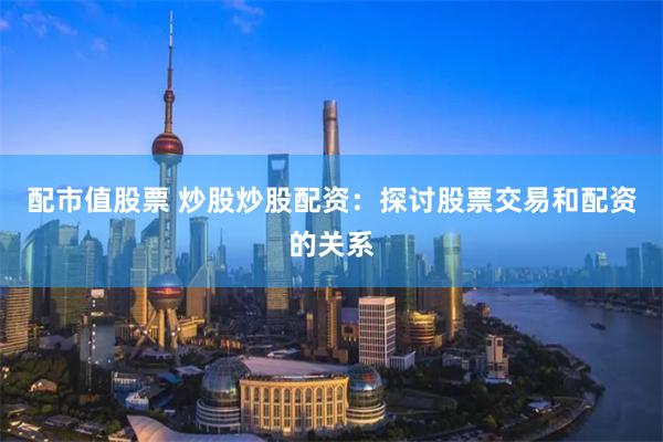 配市值股票 炒股炒股配资：探讨股票交易和配资的关系