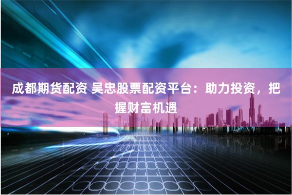 成都期货配资 吴忠股票配资平台：助力投资，把握财富机遇