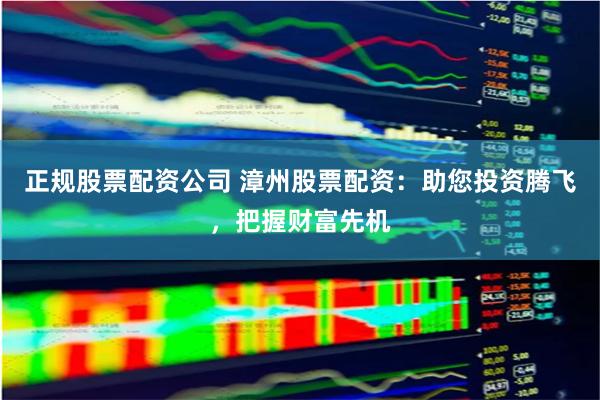 正规股票配资公司 漳州股票配资：助您投资腾飞，把握财富先机
