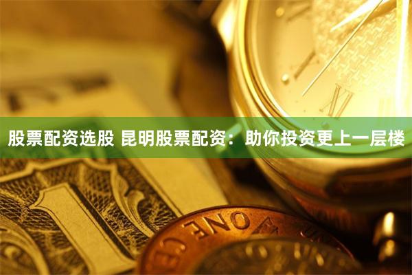 股票配资选股 昆明股票配资：助你投资更上一层楼