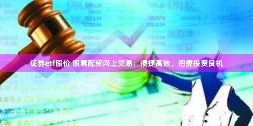 证券etf股价 股票配资网上交易：便捷高效，把握投资良机